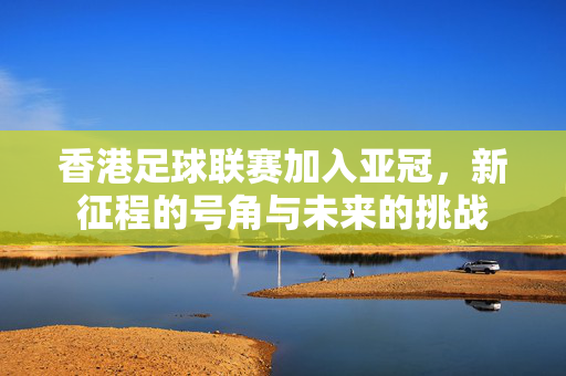 香港足球联赛加入亚冠，新征程的号角与未来的挑战