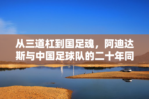 从三道杠到国足魂，阿迪达斯与中国足球队的二十年同行与期待，从三道杠到国足魂，阿迪达斯与中国足球的二十年之约