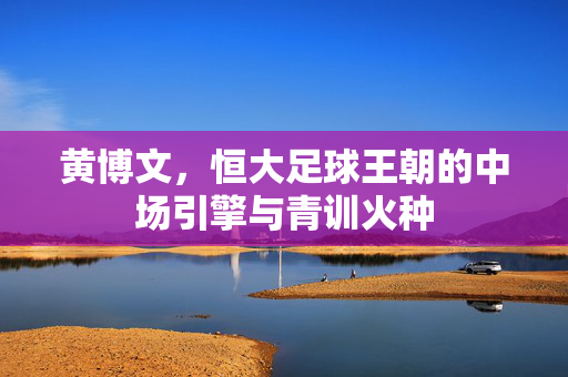 黄博文，恒大足球王朝的中场引擎与青训火种