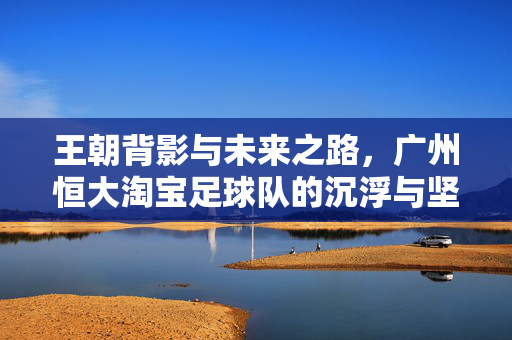 王朝背影与未来之路，广州恒大淘宝足球队的沉浮与坚守