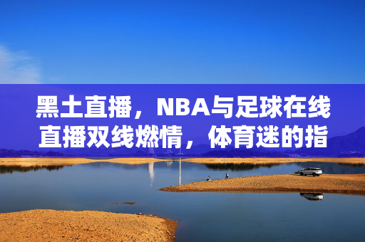 黑土直播，NBA与足球在线直播双线燃情，体育迷的指尖赛场，黑土直播双线燃情 体育迷指尖赛场