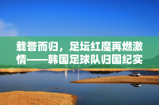 载誉而归，足坛红魔再燃激情——韩国足球队归国纪实，韩国红魔载誉归国纪实