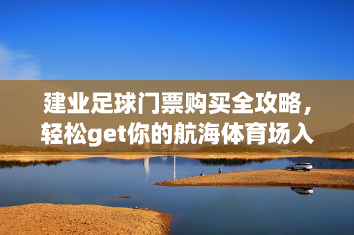 建业足球门票购买全攻略，轻松get你的航海体育场入场券，建业足球门票购买全攻略，轻松get航海体育场入场券