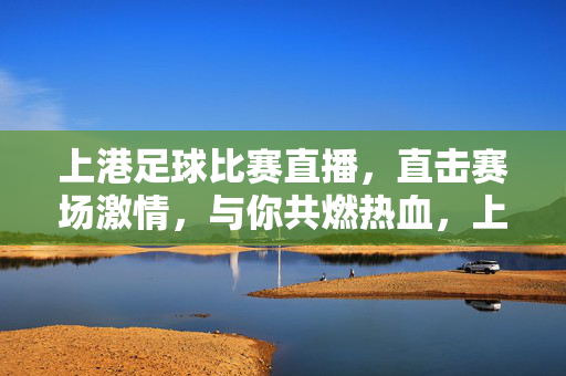 上港足球比赛直播，直击赛场激情，与你共燃热血，上港足球直播，直击赛场，共燃热血