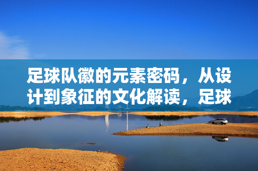 足球队徽的元素密码，从设计到象征的文化解读，足球队徽元素密码，设计象征与文化解读
