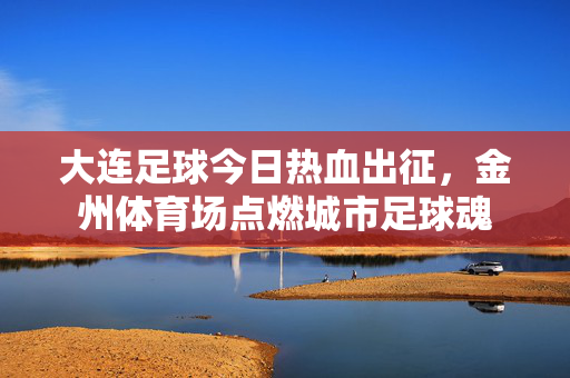 大连足球今日热血出征，金州体育场点燃城市足球魂