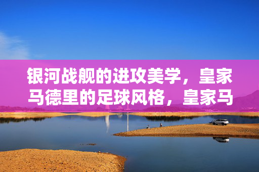 银河战舰的进攻美学，皇家马德里的足球风格，皇家马德里，银河战舰的进攻美学风格
