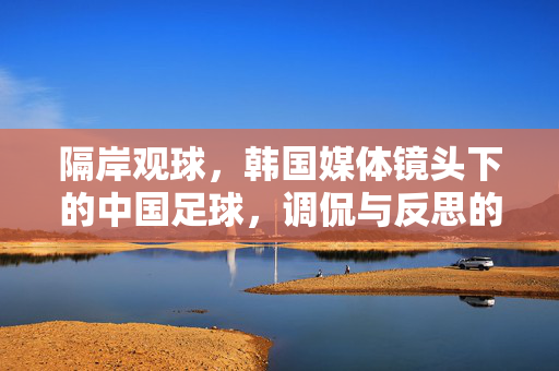 隔岸观球，韩国媒体镜头下的中国足球，调侃与反思的交织，隔岸观球，韩国媒体镜头下的中国足球，调侃与反思交织