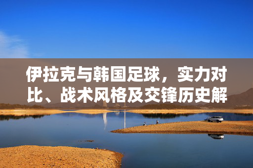 伊拉克与韩国足球，实力对比、战术风格及交锋历史解析，伊拉克与韩国足球，实力、战术风格及交锋历史解析