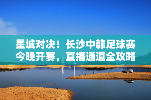 星城对决！长沙中韩足球赛今晚开赛，直播通道全攻略，星城对决！长沙中韩足球赛今晚开赛，直播通道全攻略