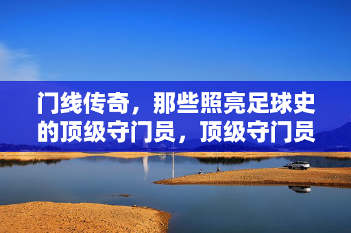 门线传奇，那些照亮足球史的顶级守门员，顶级守门员，照亮足球史的门线传奇