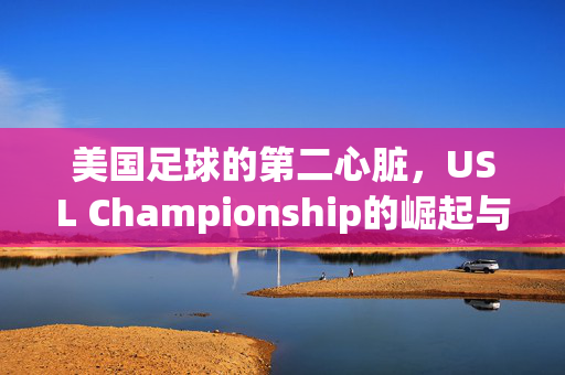 美国足球的第二心脏，USL Championship的崛起与梦想，USL Championship，美国足球第二心脏的崛起与梦想