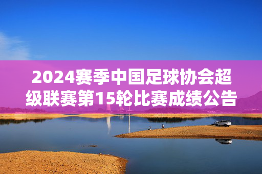 2024赛季中国足球协会超级联赛第15轮比赛成绩公告，2024赛季中超联赛第15轮比赛成绩公告