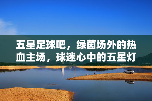 五星足球吧，绿茵场外的热血主场，球迷心中的五星灯塔，五星足球吧，绿茵场外的热血主场，球迷心中的五星灯塔