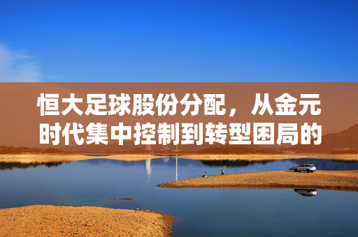 恒大足球股份分配，从金元时代集中控制到转型困局的股权密码，恒大足球股权密码，从金元集中控制到转型困局