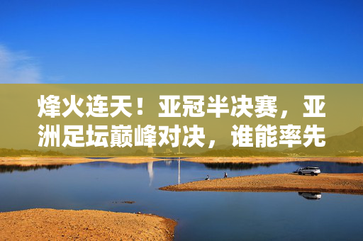 烽火连天！亚冠半决赛，亚洲足坛巅峰对决，谁能率先挺进决赛？烽火连天！亚冠半决赛巅峰对决，谁能率先挺进决赛？