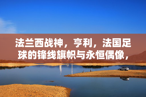 法兰西战神，亨利，法国足球的锋线旗帜与永恒偶像，法兰西战神亨利，法国足球锋线旗帜与永恒偶像