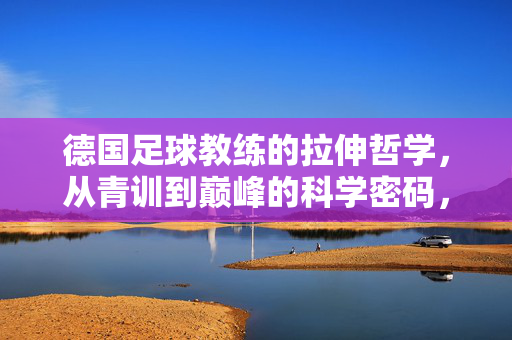 德国足球教练的拉伸哲学，从青训到巅峰的科学密码，德国足球教练的拉伸哲学，从青训到巅峰的科学密码