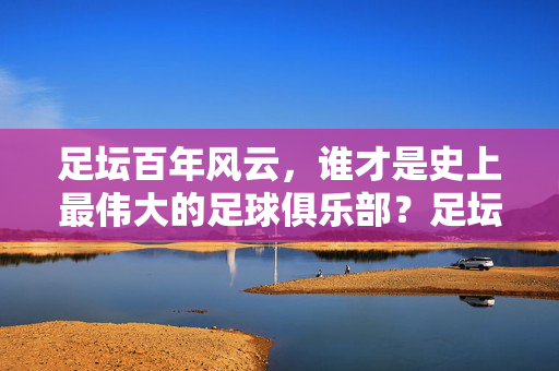 足坛百年风云，谁才是史上最伟大的足球俱乐部？足坛百年风云，史上最伟大足球俱乐部之问