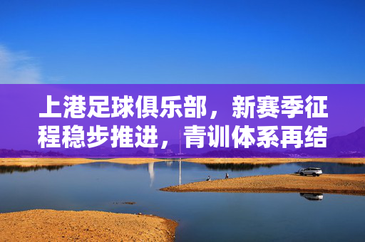 上港足球俱乐部，新赛季征程稳步推进，青训体系再结硕果，上港新赛季稳步推进 青训体系再结硕果