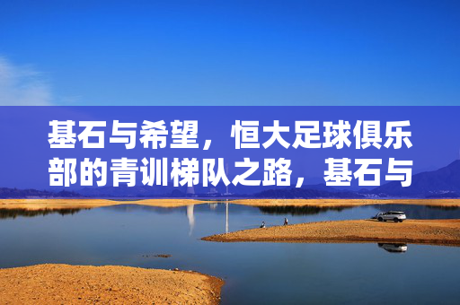 基石与希望，恒大足球俱乐部的青训梯队之路，基石与希望，恒大足球俱乐部的青训梯队之路