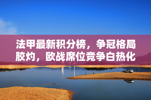法甲最新积分榜，争冠格局胶灼，欧战席位竞争白热化，法甲积分榜，争冠胶灼欧战白热化