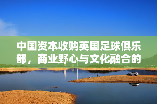 中国资本收购英国足球俱乐部，商业野心与文化融合的双重奏，中资收购英伦足球俱乐部，商业野心与文化融合的协奏