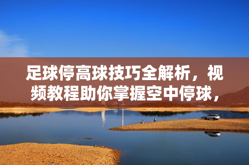 足球停高球技巧全解析，视频教程助你掌握空中停球，足球停高球技巧全解析，视频教程助掌握空中停球