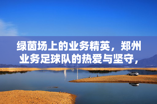 绿茵场上的业务精英，郑州业务足球队的热爱与坚守，绿茵场上的业务精英，郑州业务足球队的热爱与坚守