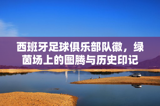 西班牙足球俱乐部队徽，绿茵场上的图腾与历史印记