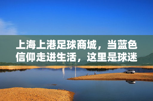 上海上港足球商城，当蓝色信仰走进生活，这里是球迷的第二个主场，上海上港足球商城，蓝色信仰的第二个主场