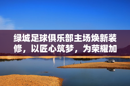 绿城足球俱乐部主场焕新装修，以匠心筑梦，为荣耀加冕，绿城主场焕新，匠心筑梦，荣耀加冕