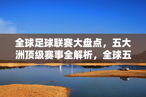 全球足球联赛大盘点，五大洲顶级赛事全解析，全球五大洲顶级足球联赛全解析