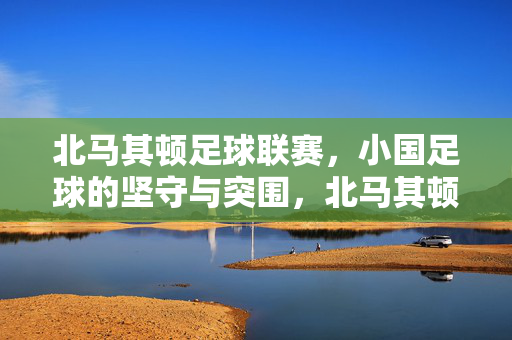 北马其顿足球联赛，小国足球的坚守与突围，北马其顿足球联赛，小国足球的坚守与突围