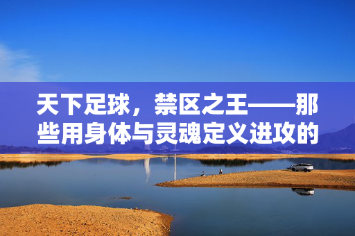 天下足球，禁区之王——那些用身体与灵魂定义进攻的巨人，禁区之王，身体与灵魂铸就进攻巨人