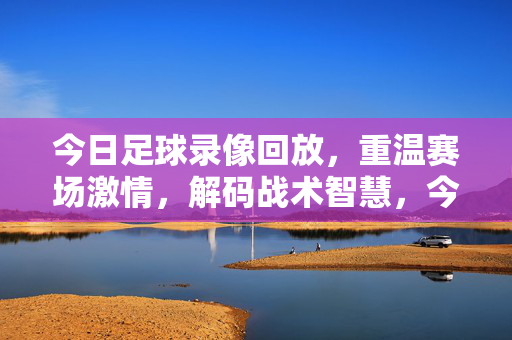 今日足球录像回放，重温赛场激情，解码战术智慧，今日足球录像回放，重温激情，解码战术