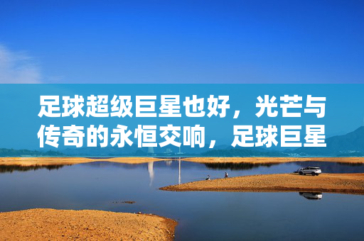 足球超级巨星也好，光芒与传奇的永恒交响，足球巨星，光芒与传奇的永恒交响