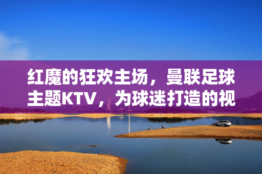 红魔的狂欢主场，曼联足球主题KTV，为球迷打造的视听盛宴，红魔主场KTV，球迷狂欢视听盛宴