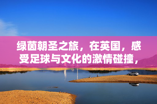 绿茵朝圣之旅，在英国，感受足球与文化的激情碰撞，绿茵朝圣，英国足球与文化的激情碰撞