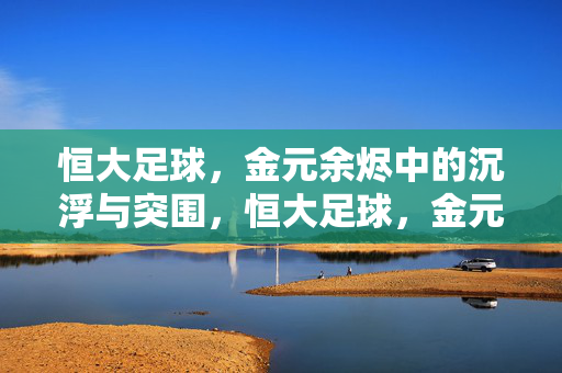 恒大足球，金元余烬中的沉浮与突围，恒大足球，金元余烬中的沉浮与突围