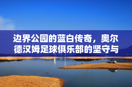边界公园的蓝白传奇，奥尔德汉姆足球俱乐部的坚守与荣光，边界公园的蓝白传奇，奥尔德汉姆的坚守与荣光
