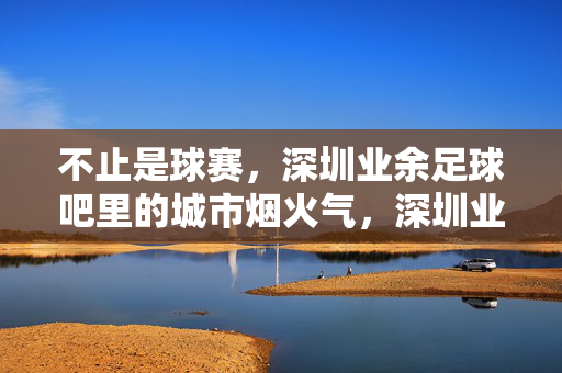 不止是球赛，深圳业余足球吧里的城市烟火气，深圳业余足球吧，不止球赛，是城市的烟火气