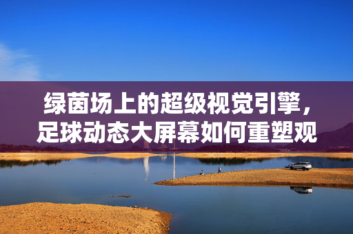 绿茵场上的超级视觉引擎，足球动态大屏幕如何重塑观赛体验