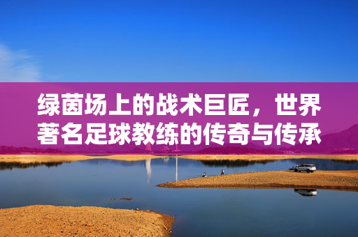 绿茵场上的战术巨匠，世界著名足球教练的传奇与传承，绿茵战术巨匠，世界足球教练的传奇传承