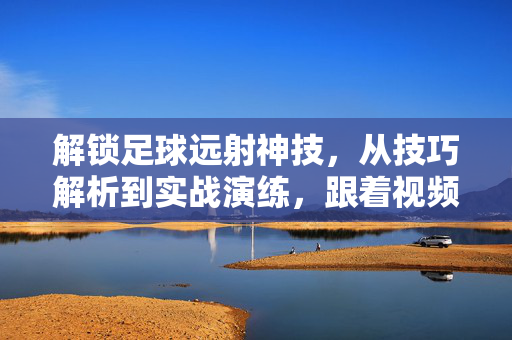 解锁足球远射神技，从技巧解析到实战演练，跟着视频精准提升射门精度，解锁足球远射神技，从技巧解析到实战演练，视频精准提升射门精度