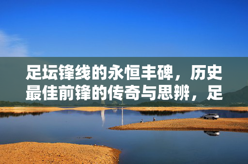 足坛锋线的永恒丰碑,历史最佳前锋的传奇与思辨,足坛锋线永恒丰碑,历史最佳前锋的传奇与思辨