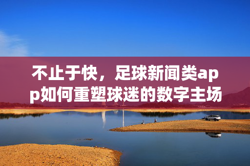 不止于快，足球新闻类app如何重塑球迷的数字主场？足球新闻app不止于快，重塑球迷数字主场