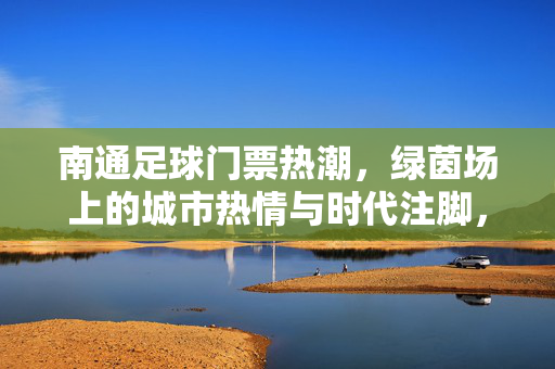 南通足球门票热潮，绿茵场上的城市热情与时代注脚，南通足球热潮，绿茵场上的城市热情与时代注脚