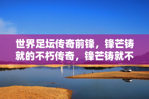 世界足坛传奇前锋，锋芒铸就的不朽传奇，锋芒铸就不朽传奇，世界足坛传奇前锋