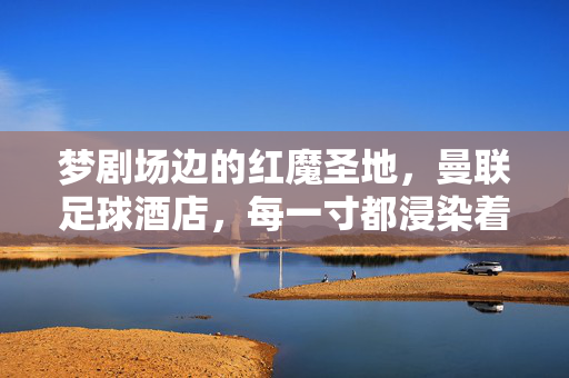 梦剧场边的红魔圣地，曼联足球酒店，每一寸都浸染着传奇与热血，梦剧场边的红魔圣地，曼联足球酒店的传奇热血